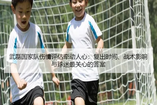 武磊国家队伤情评估牵动人心：复出时间、战术影响与球迷最关心的答案